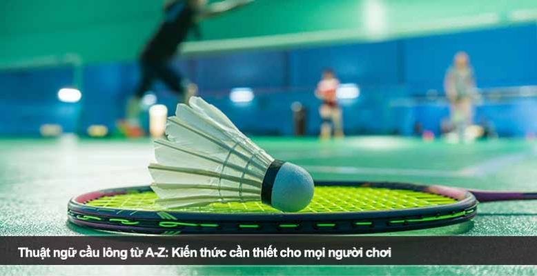 Thuật ngữ cầu lông từ A-Z: Kiến thức cần thiết cho mọi người chơi