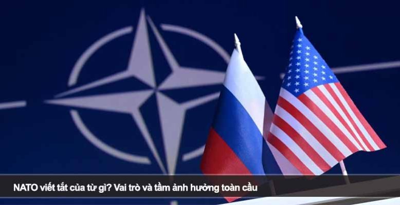 NATO viết tắt của từ gì? Vai trò và tầm ảnh hưởng toàn cầu