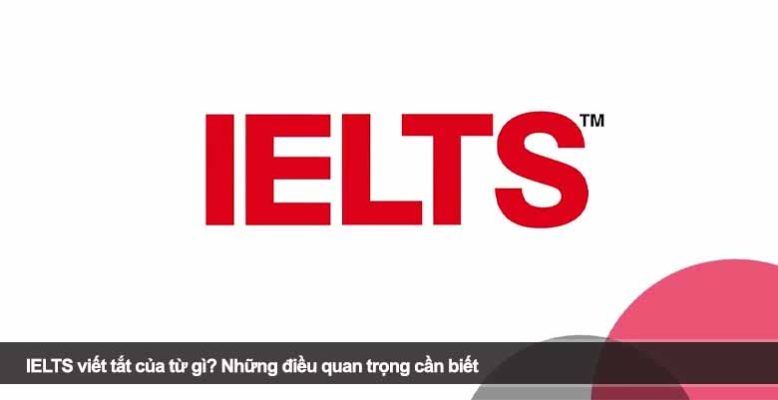 IELTS viết tắt của từ gì? Những điều quan trọng cần biết