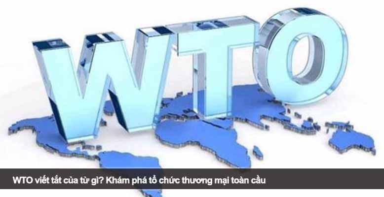 WTO viết tắt của từ gì? Khám phá tổ chức thương mại toàn cầu